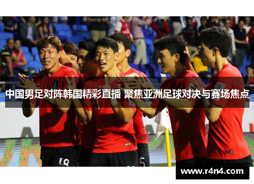 中国男足对阵韩国精彩直播 聚焦亚洲足球对决与赛场焦点