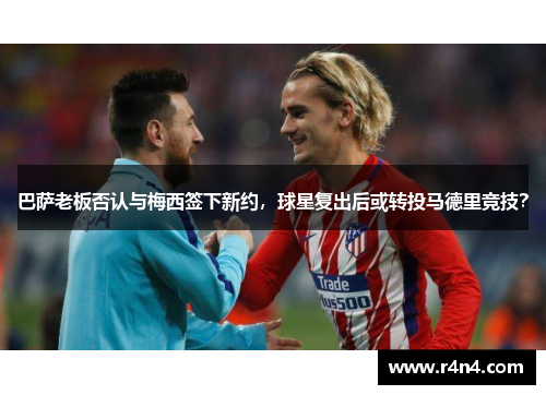 巴萨老板否认与梅西签下新约，球星复出后或转投马德里竞技？