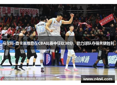 马尔科-查卡莱维奇在CBA比赛中狂砍30分，助力球队夺得关键胜利
