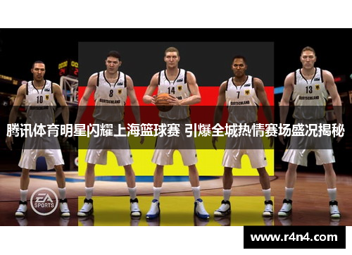 腾讯体育明星闪耀上海篮球赛 引爆全城热情赛场盛况揭秘