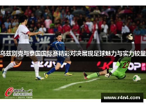 乌兹别克与泰国国际赛精彩对决展现足球魅力与实力较量