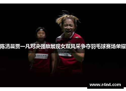 陈清晨贾一凡对决强敌展现女双风采争夺羽毛球赛场荣耀