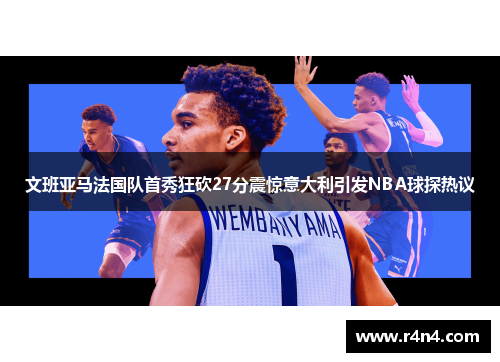 文班亚马法国队首秀狂砍27分震惊意大利引发NBA球探热议