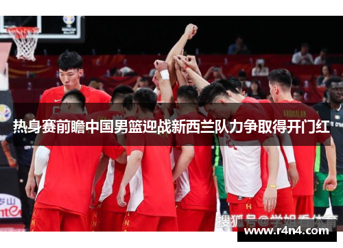 热身赛前瞻中国男篮迎战新西兰队力争取得开门红